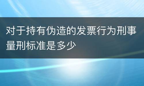 对于持有伪造的发票行为刑事量刑标准是多少