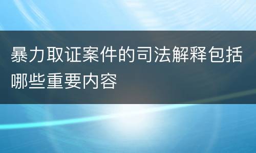 暴力取证案件的司法解释包括哪些重要内容