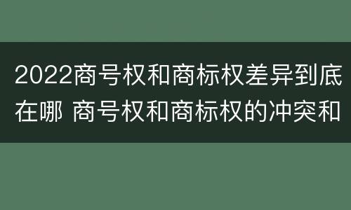 2022商号权和商标权差异到底在哪 商号权和商标权的冲突和解决