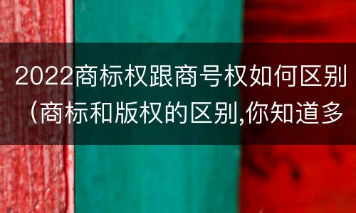 2022商标权跟商号权如何区别（商标和版权的区别,你知道多少?）