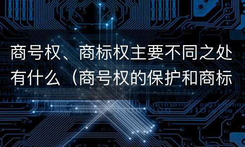 商号权、商标权主要不同之处有什么（商号权的保护和商标权的保护一样是全国性范围的）