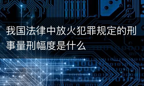 我国法律中放火犯罪规定的刑事量刑幅度是什么
