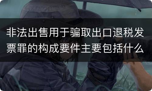 非法出售用于骗取出口退税发票罪的构成要件主要包括什么