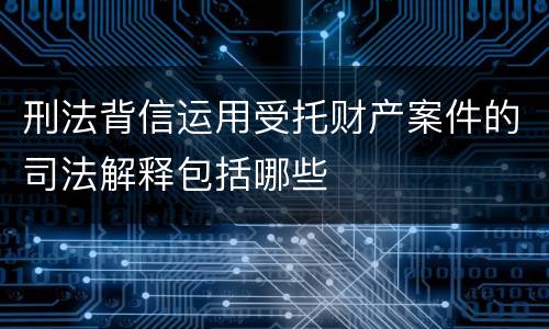 刑法背信运用受托财产案件的司法解释包括哪些