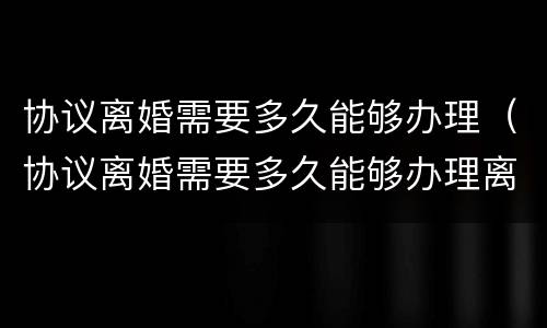 协议离婚需要多久能够办理（协议离婚需要多久能够办理离婚手续）