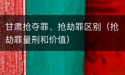 甘肃抢夺罪、抢劫罪区别（抢劫罪量刑和价值）