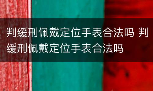 判缓刑佩戴定位手表合法吗 判缓刑佩戴定位手表合法吗