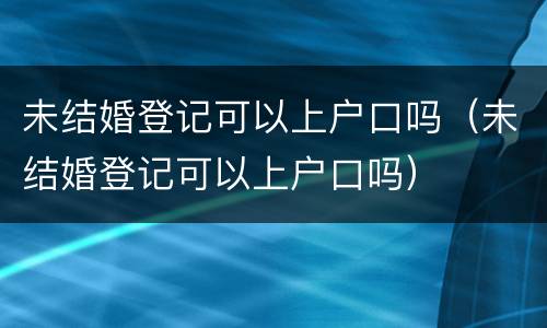 未结婚登记可以上户口吗（未结婚登记可以上户口吗）