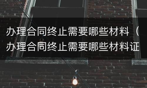 办理合同终止需要哪些材料（办理合同终止需要哪些材料证明）