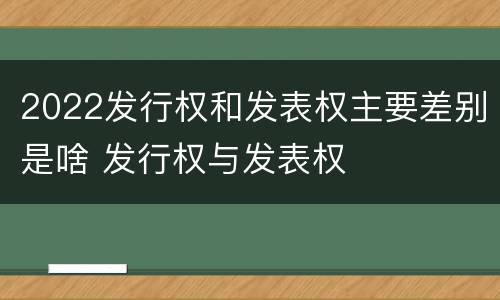 2022发行权和发表权主要差别是啥 发行权与发表权