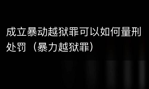 成立暴动越狱罪可以如何量刑处罚（暴力越狱罪）