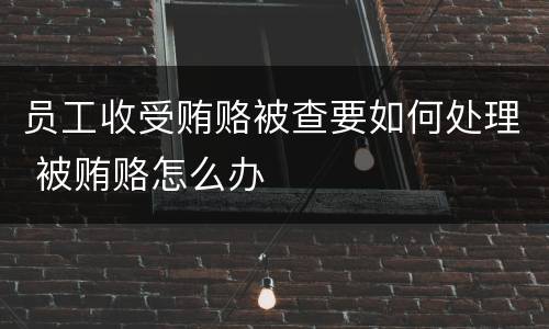 员工收受贿赂被查要如何处理 被贿赂怎么办