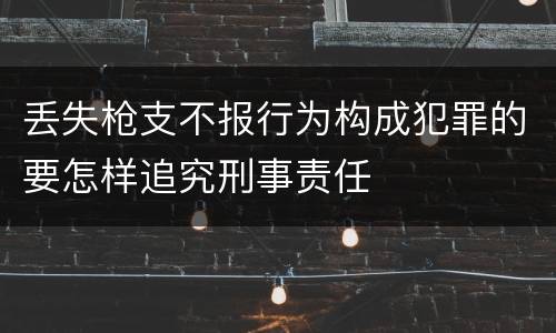 丢失枪支不报行为构成犯罪的要怎样追究刑事责任