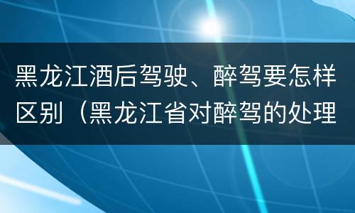 黑龙江酒后驾驶、醉驾要怎样区别（黑龙江省对醉驾的处理方法）
