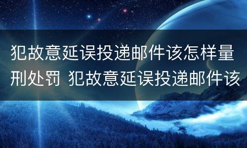 犯故意延误投递邮件该怎样量刑处罚 犯故意延误投递邮件该怎样量刑处罚