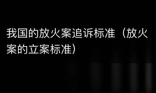 我国的放火案追诉标准（放火案的立案标准）