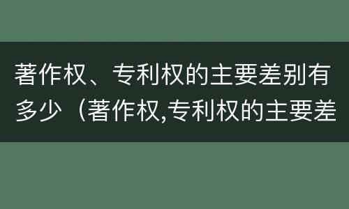 著作权、专利权的主要差别有多少（著作权,专利权的主要差别有多少个）
