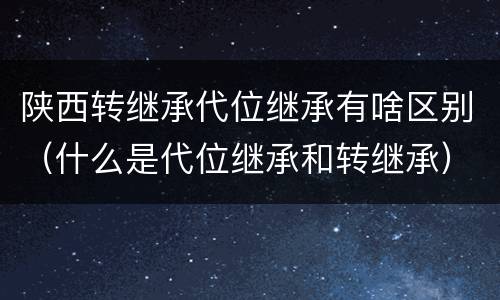 陕西转继承代位继承有啥区别（什么是代位继承和转继承）
