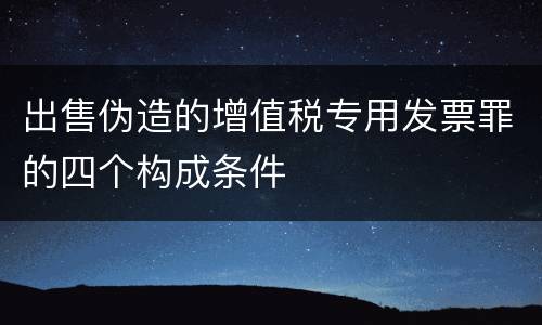 出售伪造的增值税专用发票罪的四个构成条件