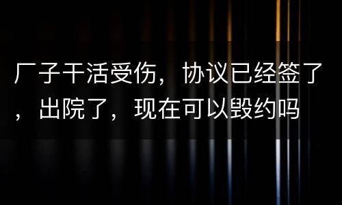 厂子干活受伤，协议已经签了，出院了，现在可以毁约吗