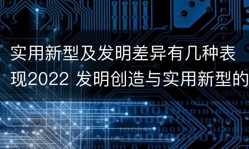实用新型及发明差异有几种表现2022 发明创造与实用新型的区别
