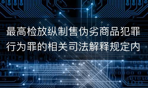 最高检放纵制售伪劣商品犯罪行为罪的相关司法解释规定内容是什么