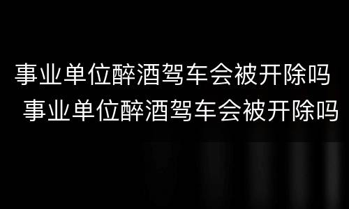 事业单位醉酒驾车会被开除吗 事业单位醉酒驾车会被开除吗知乎