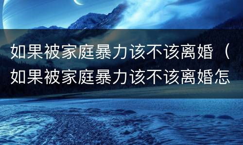 如果被家庭暴力该不该离婚（如果被家庭暴力该不该离婚怎么办）