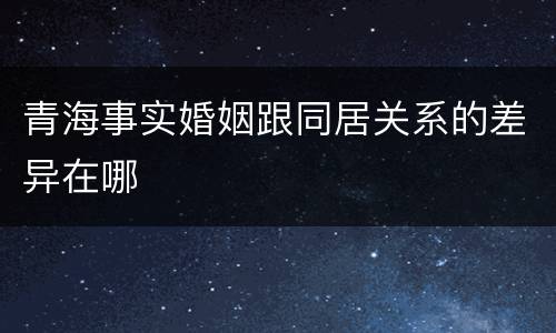 青海事实婚姻跟同居关系的差异在哪