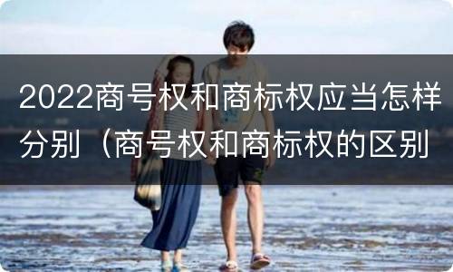 2022商号权和商标权应当怎样分别（商号权和商标权的区别）