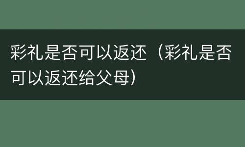 彩礼是否可以返还（彩礼是否可以返还给父母）