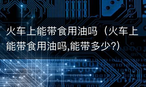 火车上能带食用油吗（火车上能带食用油吗,能带多少?）