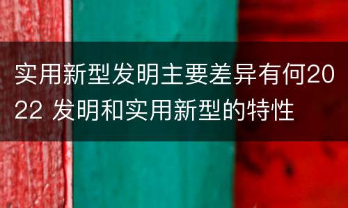 实用新型发明主要差异有何2022 发明和实用新型的特性