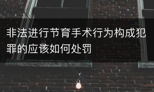 非法进行节育手术行为构成犯罪的应该如何处罚