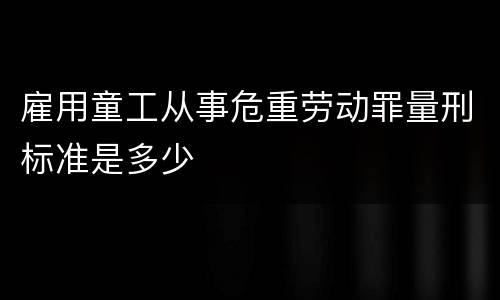 雇用童工从事危重劳动罪量刑标准是多少