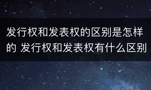发行权和发表权的区别是怎样的 发行权和发表权有什么区别