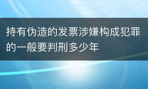 持有伪造的发票涉嫌构成犯罪的一般要判刑多少年