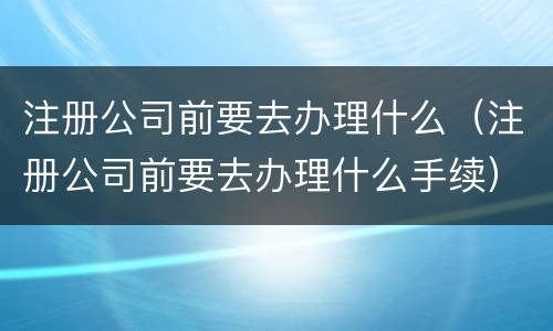 注册公司前要去办理什么（注册公司前要去办理什么手续）