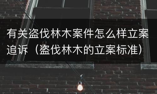 有关盗伐林木案件怎么样立案追诉（盗伐林木的立案标准）