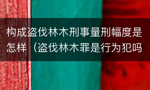 构成盗伐林木刑事量刑幅度是怎样（盗伐林木罪是行为犯吗）