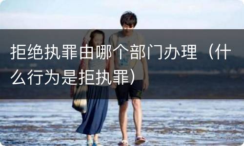 拒绝执罪由哪个部门办理（什么行为是拒执罪）
