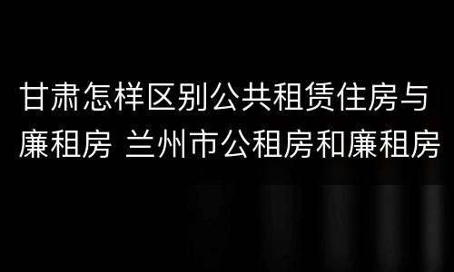 甘肃怎样区别公共租赁住房与廉租房 兰州市公租房和廉租房的区别