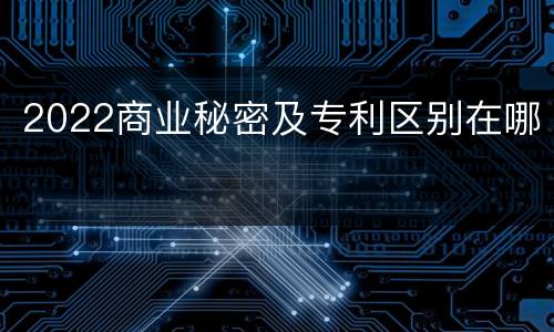 2022商业秘密及专利区别在哪