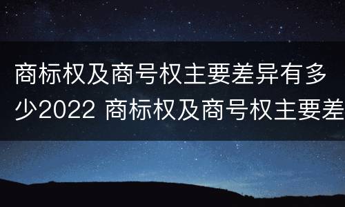 商标权及商号权主要差异有多少2022 商标权及商号权主要差异有多少2022年的
