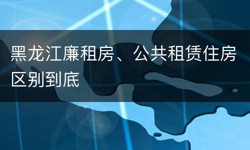 黑龙江廉租房、公共租赁住房区别到底