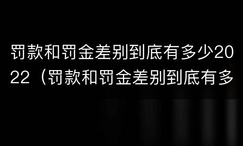 罚款和罚金差别到底有多少2022（罚款和罚金差别到底有多少2022年的）