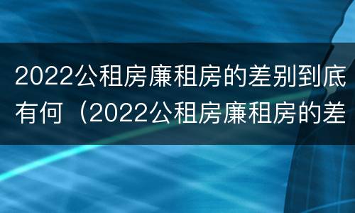 2022公租房廉租房的差别到底有何（2022公租房廉租房的差别到底有何不同）