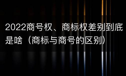2022商号权、商标权差别到底是啥（商标与商号的区别）