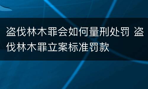 盗伐林木罪会如何量刑处罚 盗伐林木罪立案标准罚款