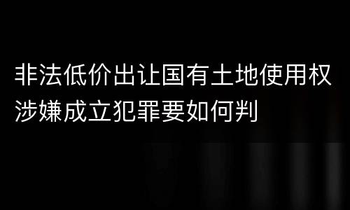 非法低价出让国有土地使用权涉嫌成立犯罪要如何判